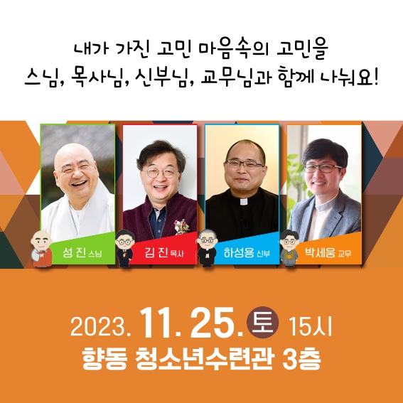 내가 가진 고민 마음속의 고민을 스님, 목사님, 신부님, 교무님과 함께 나눠요!
성진스님, 김진목사, 하성용신부, 박세웅교무
2023.11.25.토 15시
향동 청소년수련관 3층