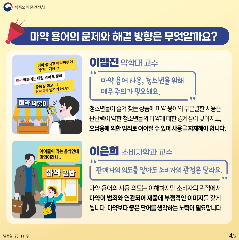 마약 용어의 문제와 해결 방향은 무엇일까요?
“마약 용어 사용, 청소년을 위해 매우 주의가 필요해요.”
- 이범진 약학대 교수
청소년들이 즐겨 찾는 상품에 마약 용어의 무분별한 사용은 판단력이 약한 청소년들의 마약에 대한 경계심이 낮아지고, 오남용에 의한 범죄로 이어질 수 있어 사용을 자제해야 합니다.
“판매자의 의도를 알아도 소비자의 관점은 달라요.”
- 이은희 소비자학과 교수
마약 용어의 사용 의도는 이해하지만 소비자의 관점에서 마약이 범죄와 연관되어 제품에 부정적인 이미지를 갖게 됩니다. 마약보다 좋은 단어를 생각하는 노력이 필요합니다.