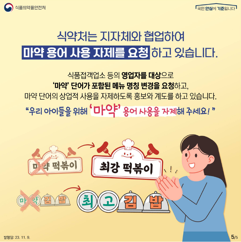 식약처는 지자체와 협업하여 마약 용어 사용 자제를 요청하고 있습니다.
식품접객업소 등의 영업자를 대상으로 ‘마약’ 단어가 포함된 메뉴 명칭 변경을 요청하고, 마약 단어의 상업적 사용을 자제하도록 홍보와 계도를 하고 있습니다.
“우리 아이들을 위해 ‘마약’ 용어 사용을 자제해 주세요!”