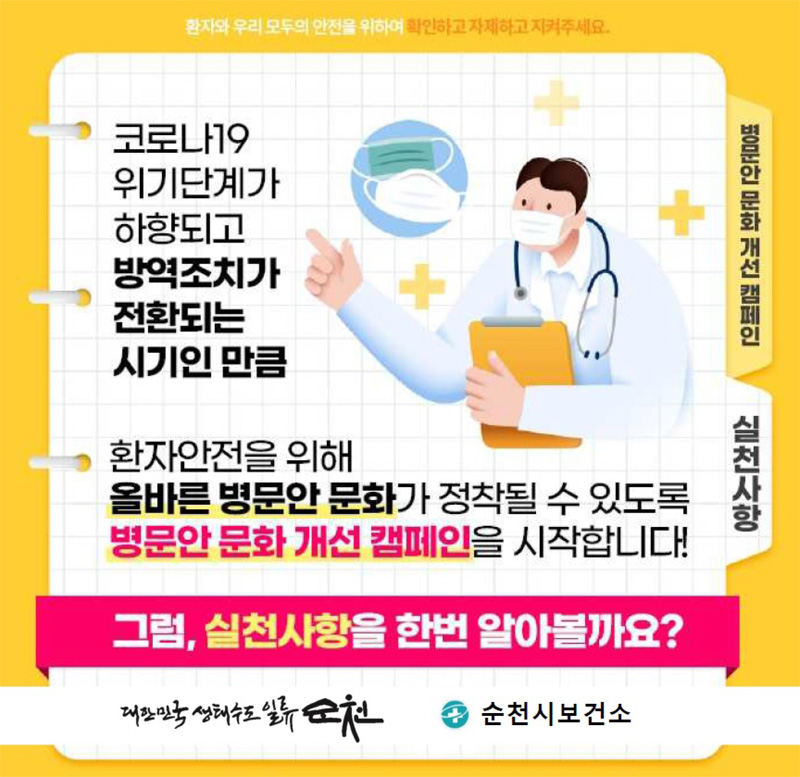 환자와 우리 모두의 안전을 위하여 확인하고 자제하고 지켜주세요
코로나19 위기단계가 하향되고 방역조치가 전환되는 시기인 만큼
환자안전을 위해
올바른 병문안 문화가 정착될 수 있도록
병문안 문화 개선 캠페인을 시작합니다.
그럼, 실천사항을 한번 알아볼까요
대한민국 생태수도 일류순천
순천시보건소