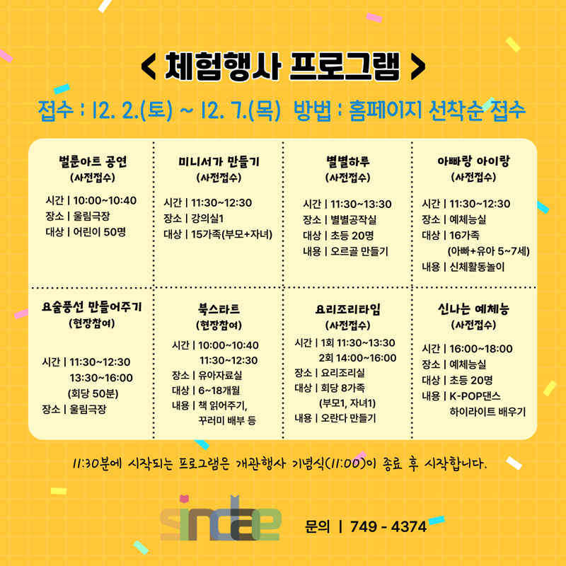 <체험행사 프로그램>
접수 : 12.2.(토) ~ 12.7(목) 방법 : 홈페이지 선착순 접수
벌룬아트공연(사전접수)
시간 10:00~10:40
장소 울림극장
대상 어린이 50명
미니서가 만들기(사전접수)
시간 11:30~12:30
장소 강의실1
대상 15가족(부모+자녀)
별별하루(사전접수)
시간 11:30~13:30
장소 별별공작실
대상 초등20명
내용 오르골 만들기
별별하루(사전접수)
시간 11:30~13:30
장소 별별공작실
대상 초등20명
내용 오르골 만들기
아빠랑 아이랑(사전접수)
시간 11:30~12:30
장소 예체능실
대상 16가족(아빠+유아 5~7세)
내용 신체활동놀이
요술풍선 만들어주기(현장참여)
시간 11:30~12:30, 13:30~16:00
      (회당50분)
장소 울림극장
북스타트(현장참여)
시간 10:00~10:40, 11:30~12:30
장소 유아자료실
대상 6~18개월
내용 책 읽어주기, 꾸러미 배부 등
요리조리타임(현장참여)
시간 1회 11:30~13:30, 2회 14:00~16:00
장소 요리조리실
대상 회당 8가족(부모1, 자녀1)
내용 오란다 만들기
신나는 예체능(사전접수)
시간 16:00~18:00
장소 예체능실
대상 초등20명
내용 K-POP댄스, 하이라이트 배우기
11:30분에 시작되는 프로그램은 개관행사 기념식(11:00)이 종료 후 시작합니다.
문의 749-4374