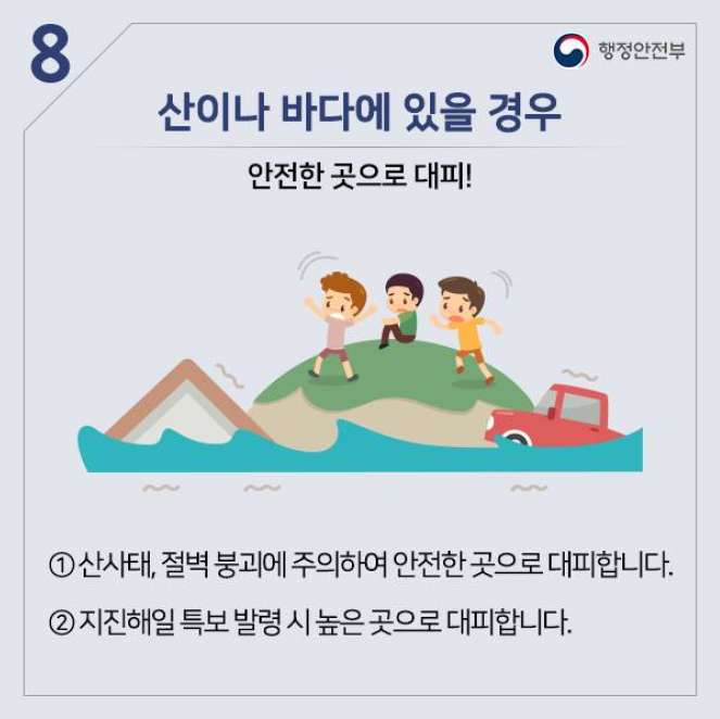 8. 산이나 바다에 있을 경우
안전한 곳으로 대피!
① 산사태, 절벽 붕괴에 주의하여 안전한 곳으로 대피합니다.
② 지진해일 특보 발령 시 높은 곳으로 대피합니다.