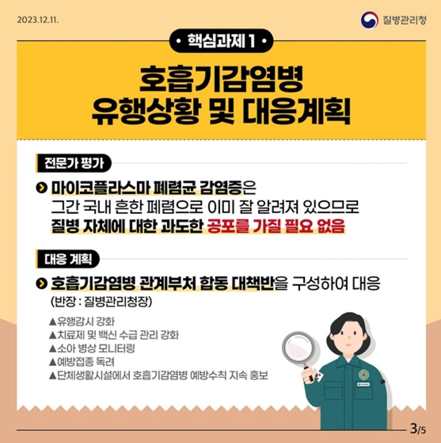 핵심과제1
호흡기감염병 유행상황 및 대응계획
전문가 평가
마이코플라스마 폐렴군 감염증은
그간 국내 흔한 폐렴으로 이미 잘 알려져 있으므로
질병 자체에 대한 과도한 공포를 가질 필요 없음
대응 계획
호흡기감염병 관계부처 합동 대책반을 구성하여 대응
(반장 : 질병관리청장)
유행감시 강화
치료제 및 백신 수급 관리 강화
소아 병상 모니터링
예방접종 독려
단체생활시설에서 호흡기감염병 예방수칙 지속 홍보