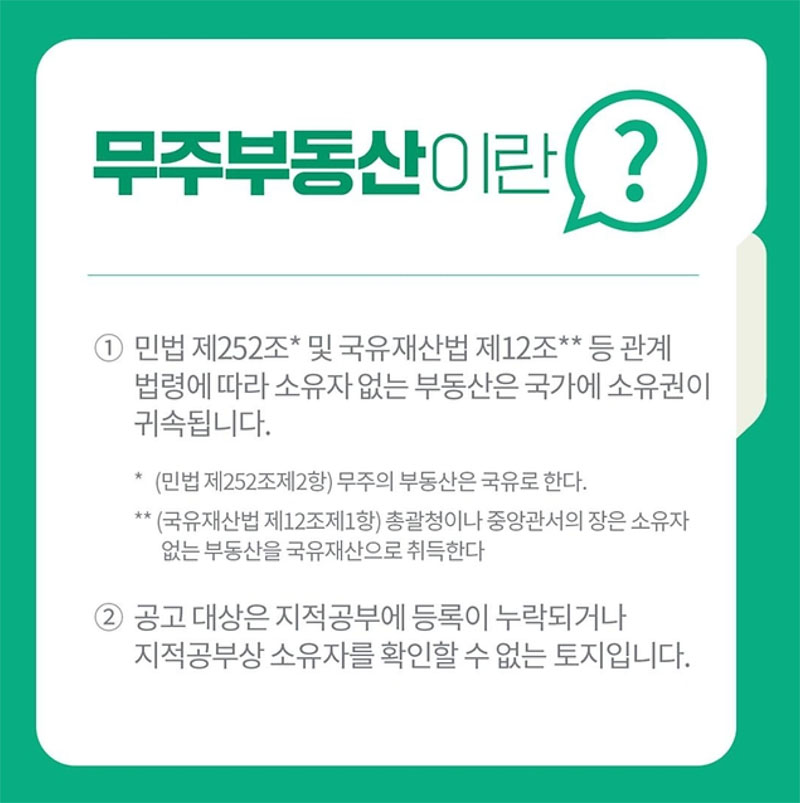 무주부동산이란?
① 민법 제252조* 및 국유재산법 제12조** 등 관계법령에 따라 소유자 없는 부동산은 국가에 소유권이 귀속됩니다.
* (민법 제252조제2항) 무주의 부동산은 국유로 한다.
** (국유재산법 제12조제1항) 총괄청이나 중앙관서의 장은 소유자 없는 부동산을 국유재산으로 취득한다
② 공고 대상은 지적공부에 등록이 누락되거나 지적공부상 소유자를 확인할 수 없는 토지입니다.