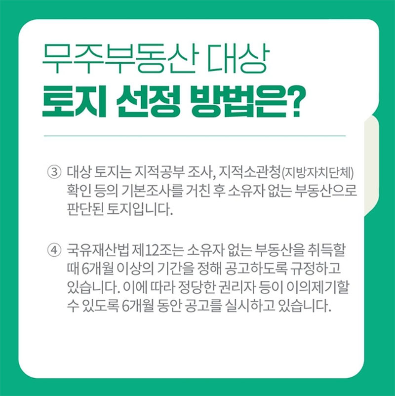 무주부동산 대상 토지 선정 방법은?
③ 대상 토지는 지적공부 조사, 지적소관청(지방자치단체) 확인 등의 기본조사를 거친 후 소유자 없는 부동산으로 판단된 토지입니다.
④ 국유재산법 제12조는 소유자 없는 부동산을 취득할 때 6개월 이상의 기간을 공고하도록 규정하고 있습니다. 이에 따라 정당한 권리자 등이 이의제기할 수 있도록 6개월 동안 공고를 실시하고 있습니다.