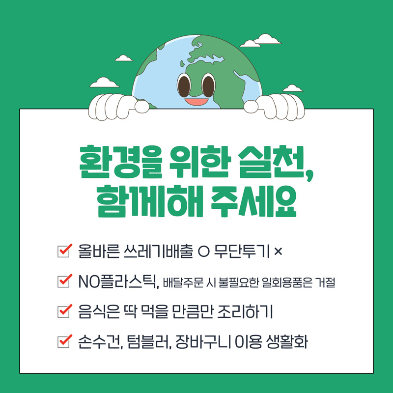 환경을 위한 실천,
함께해 주세요
올바른 쓰레기배출 O 무단투기 X
NO플라스틱, 배달주문 시 불필요한 일회용품은 거절
음식은 딱 먹을 만큼만 조리하기
손수건, 텀블러, 장바구니 이용 생활화