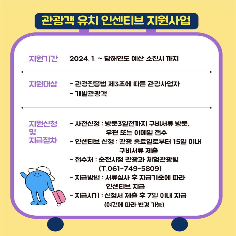 관광객 유치 인센티브 지원사업
지원기간 2024.1.~당해연도 예산 소진시 까지
지원대상
-관광진흥법 제3조에 따른 관광사업자
-개별관광객
지원신청 및 지급절차
-사전신청 : 방문3일전까지 구비서류 방문, 우편 또는 이메일 접수
-인센티브 신청 : 관광 종료일로부터 15일 이내 구비서류 제출
-접수처 : 순천시청 관광과 체험관광팀(T.061-749-5809)
-지급방법 : 서류심사 후 지급기준에 따라 인센티브 지급
-지급시기 : 신청서 제출 후 7일 이내 지급(여건에 따라 변경 가능)