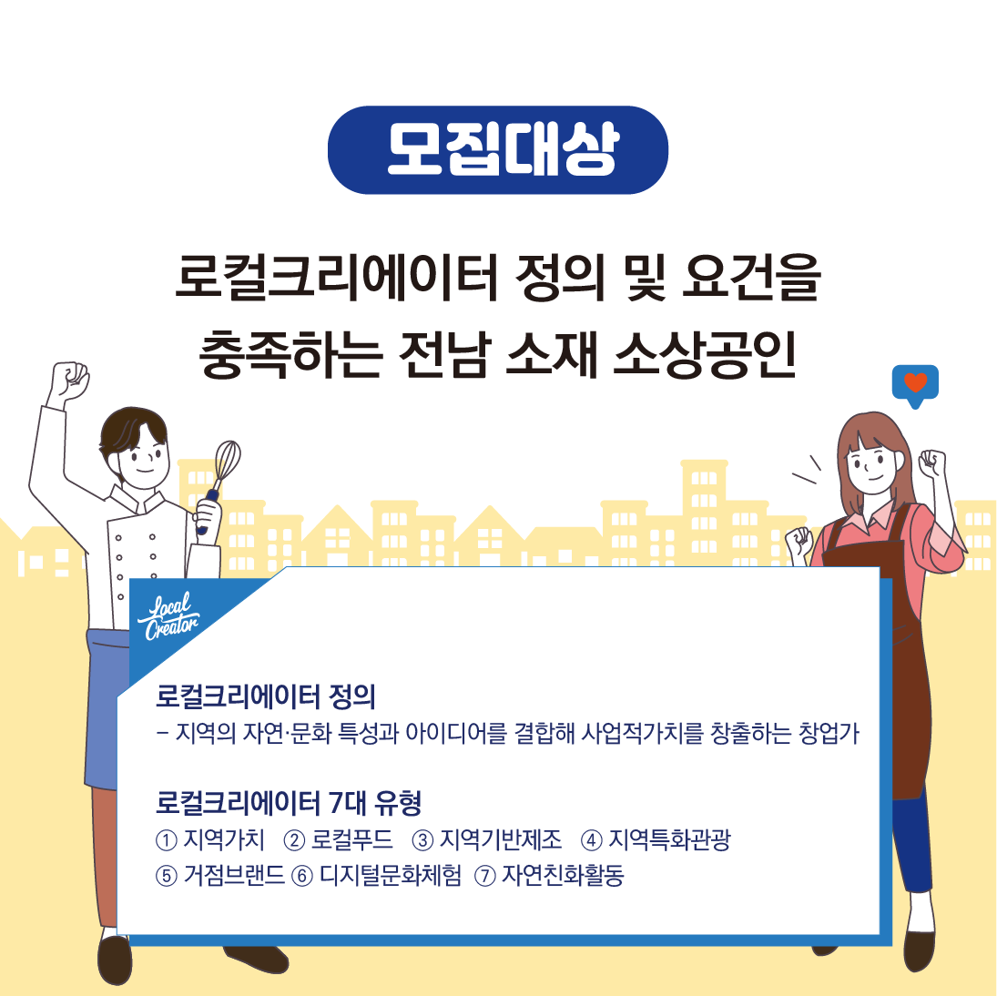 모집대상
로컬그리에이터 정의 및 요건을
충족하는 전남 소재 소상공인
로컬그리에이터의 정의
-지역의 자연.문화 특성과 아이디어를 결합해 사업적가치를 창출하는 창업가
로컬그리에이터 7대 유형
1. 지역가치 2. 로컬푸드 3. 지역기반제조 4. 지역특화관광 5. 거점브랜드 6. 디지털문화체험 7. 자연친화활동