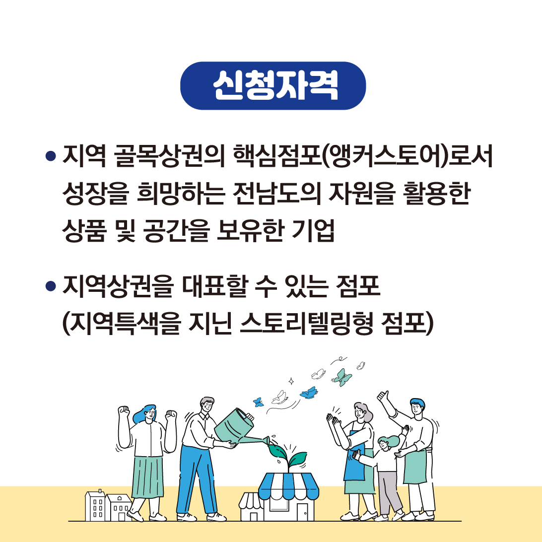 신청자격
지역 골목상권의 핵심점포(앵커스토어)로서 성장을 희망하는 전남도의 자원을 활용한 상품 및 공간을 보유한 기업
지역상권을 대표할 수 있는 점포(지역특색을 지닌 스토리텔링형 점포)