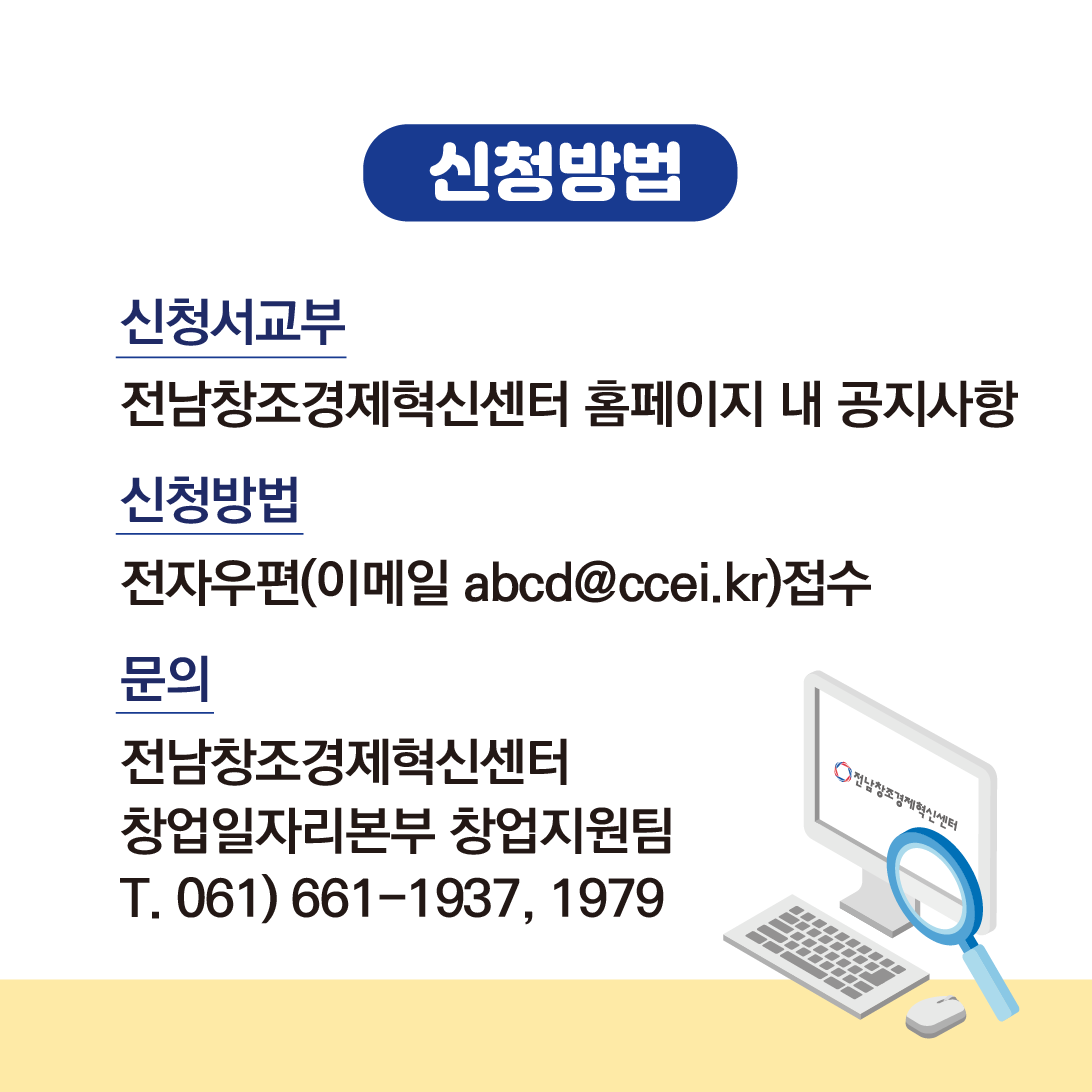 신청방법
신청서교부
전남창조경제혁신센터 홈페이지 내 공지사항
신청방법
전자우편(이메일 abcd@ccei.kr) 접수
문의
전남창조경제혁신센터
창업일자리본부 창업지원팀
T. 061)661-1937, 1979