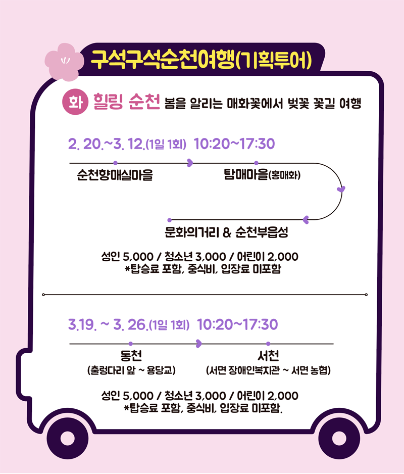 구석구석순천여행(기획투어)
화 힐링 순천 봄을 알리는 매화꽃에서 벚꽃 꽃길 여행
2.20.~3.12.(1일1회) 10:20~17:30
순천향매실마을-탐매마을(홍매화)-문화의거리&순천부읍성
성인 5,000 / 청소년 3,000 / 어린이 2,000
*탑승료 포함, 중식비, 입장료 미포함
3.19.~3.26.(1일 1회) 10:20~17:30
동천(출렁다리 앞~용당교)-서천(서면 장애인복지관~서면 농협)
성인 5,000 / 청소년 3,000 / 어린이 2,000
*탑승료 포함, 중식비, 입장료 미포함.