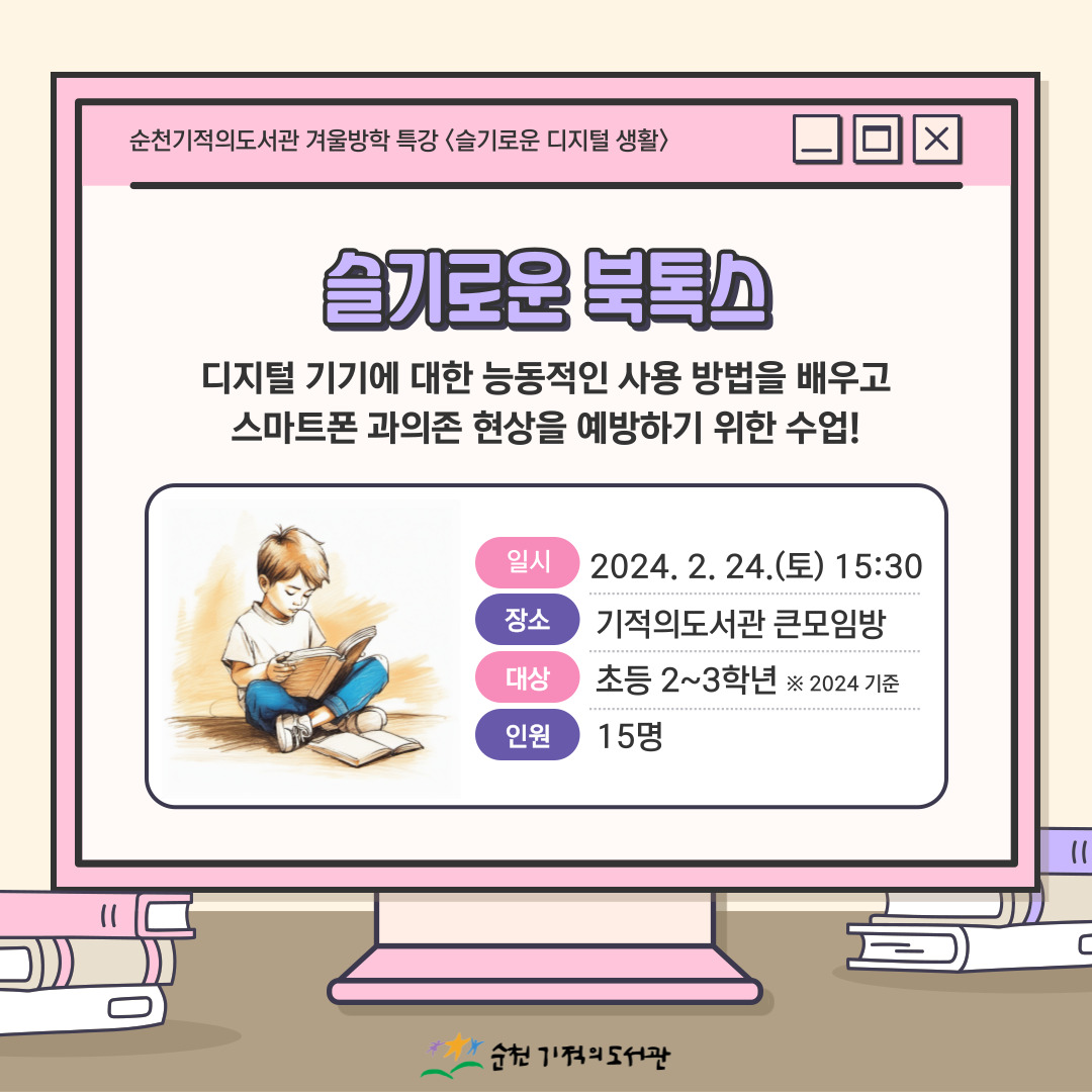 순천기적의도서관 겨울방학 특강 <슬기로운 디지털 생활>
슬기로운 북톡스
디지털 기기에 대한 능동적인 사용 방법을 배우고
스마트폰 과의존 현상을 예방하기 위한 수업!
일시 2024.2.24.(토) 15:30
장소 기적의도서관 큰모임방
대상 초등 2~3학년 ※2024 기준
인원 15명