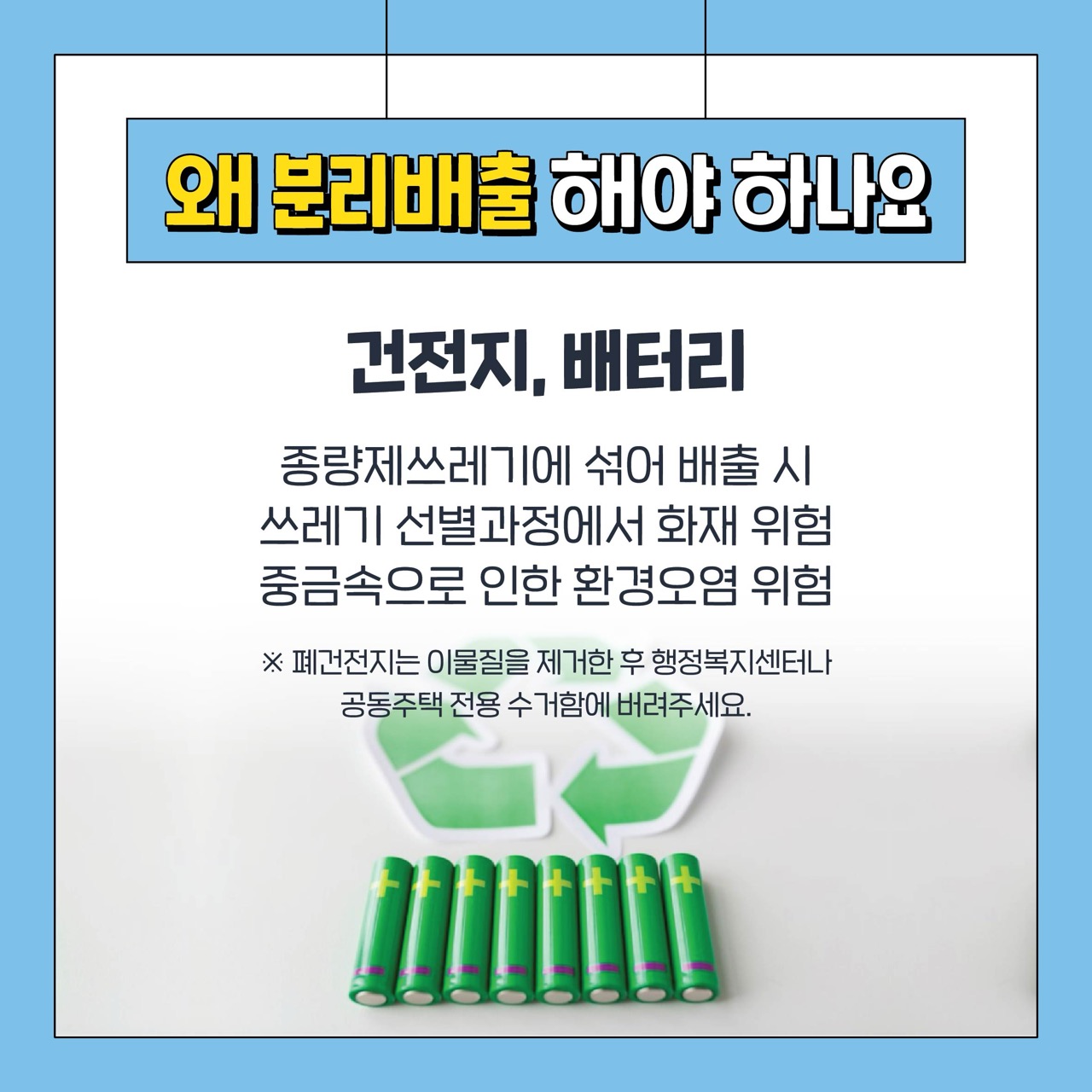 왜 분리배출 해야 하나요
건전지, 배터리
종량제쓰레기에 섞어 배출 시
쓰레기 선별과정에서 화재 위험
중금속으로 인한 환경오염 위험
※ 폐건전지는 이물질을 제거한 후 행정복지센터나 공동주택 전용 수거함에 버려주세요