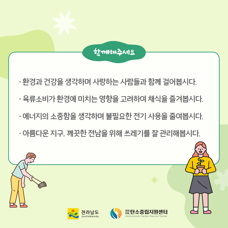 함께해주세요
환경과 건강을 생가하며 사랑하는 사람들과 함께 걸어봅시다
육류소비가 환경에 미치는 영향을 고려하여 채식을 즐겨봅시다
에너지의 소중함을 생각하며 불필요한 전기 사용을 줄여봅시다
아름다운 지구, 깨끗한 전남을 위해 쓰레기를 잘 관리해봅시다.