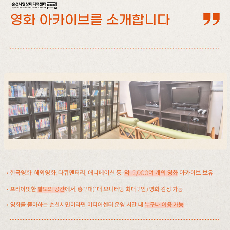 순천시영상미디어센터두드림
영화 아카이브를 소개합니다
한국영화, 해외영화, 다큐멘터리, 애니메이션 등 약 2,000여 개의 영화 아카이브 보유
프라이빗한 별도의 공간에서, 총2대(1대 모니터당 최대2인) 영화 감상 가능
영화를 좋아하는 순천시민이라면 미디어센터 운영 시간 내 누구나 이용 가능