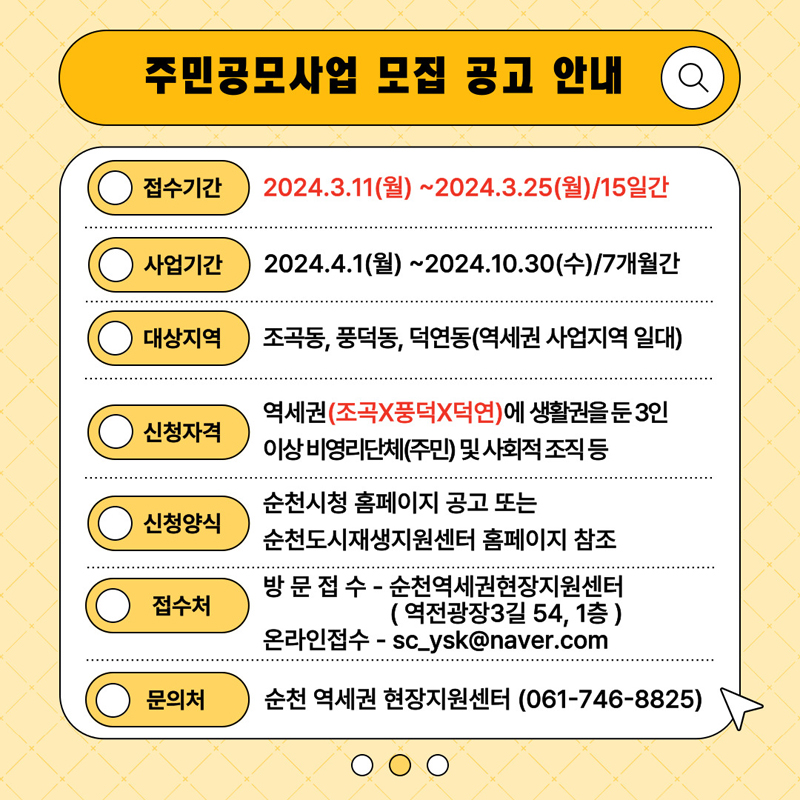 주민공모사업 모집 공고 안내
접수기간 2024.3.11.(월)-2024.3.25(월) 15일간
사업기간 2024.4.1.(월)-2024.10.30(수) 7개월간
대상지역 조곡동, 풍덕동, 덕연동(역세권 사업지역 일대)
신청자격 역세권(조곡X풍덕X덕연)에 생활권을 둔 3인이상 비영리단체(주민) 및 사회적 조직 등
신청양식 순천시청 홈페이지 공고 또는 순천도시재생지원센터 홈페이지 참조
접수처 방문접수-순천역세권현장지원센터(역전광장3길54, 1층)
         온라인접수-sc_ysk@naver.com
문의처 순천 역세권 현장지원센터(061-746-8825)