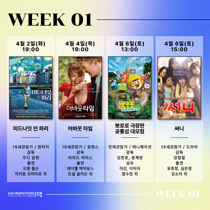 WEEK 01
4월2일(화) 19시 미드나잇 인 파리 15세관람가 판타지 감독 우디알렌 출연 오웬 윌슨 마리옹 꼬띠아르 외
4월4일(목) 19시 어바웃 타임 15세관람가 로맨스 감독 리차드 커티스 출연 레이첼 맥아담스 도널 글리슨 외
4월6일(토) 13시 뽀로로 극장판 공룡섬 대모험 전체관람가 애니메이션 감독 김현호, 윤제완 성우 이선, 이미자, 함수정 외
4월6일(토) 15시 써니 15세관람가 드라마 감독 강형철 출연 유호정, 심은경, 강소라 외