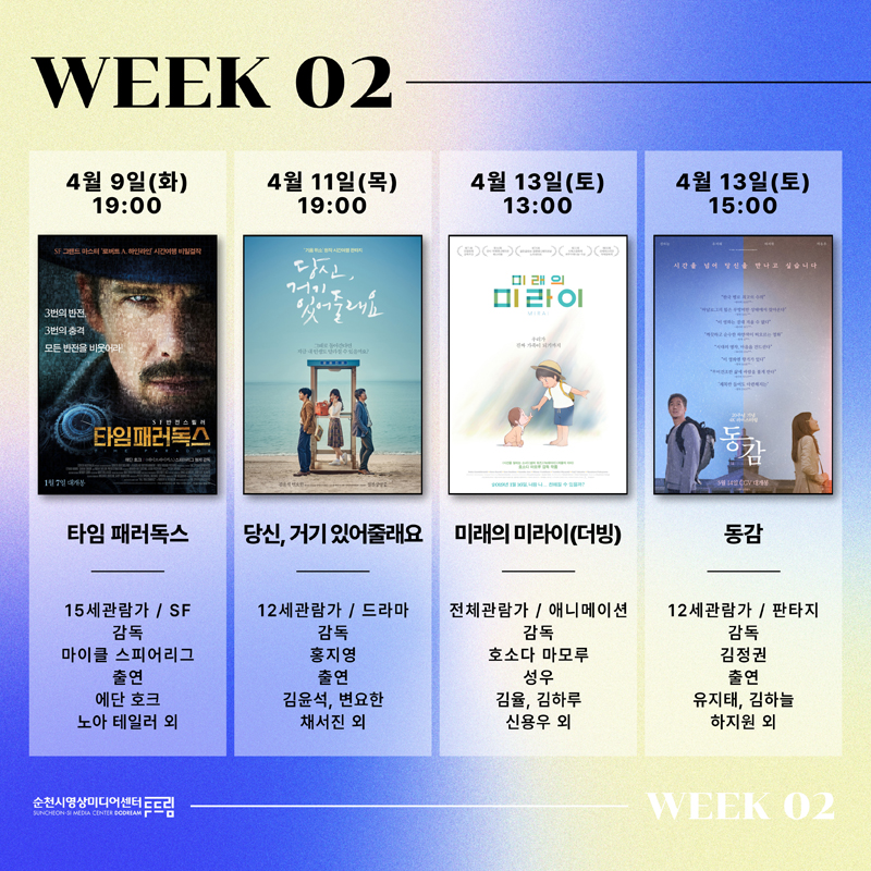 WEEK 02
4월9일(화) 19시 타임 패러독스 15세관람가 SF 감독 마이클 스피어리그 출연 에단 호크 노아 테일러 외
4월11일(목) 19시 당신, 거기있어줄래요 12세관람가 드라마 감독 홍지영 출연 김윤석, 변요한, 채서진 외
4월13일(토) 13시 미래의 미라이(더빙) 전체관람가 애니메이션 감독 호소다 마모루 성우 김율, 김하루, 신용우 외
4월13일(토) 15시 동감 12세관람가 판타지 감독 김정권 출연 유지태, 김하늘, 하지원 외