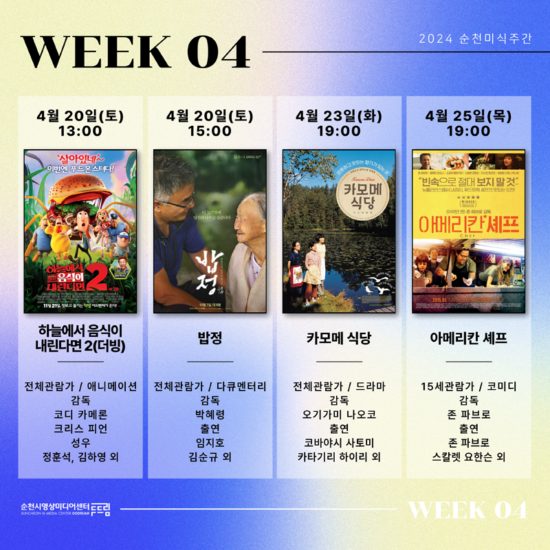 WEEK 04
4월20일(토) 13시 하늘에서 음식이 내린다면2(더빙) 전체관람가 애니메이션 감독 코디카메론, 크리스 피언 성우 정훈석, 김하영 외
4월20일(토) 15시 밥정 전체관람가 다큐멘터리 감독 박혜령 출연 임지호, 김순규 외
4월23일(화) 19시 카모메 식당 전체관람가 드라마 감독 오기가미 나오코 출연 코바야시 사토미, 카타기리 하이리 외
4월25일(목) 19시 아메리칸 셰프 15세관람가 코미디 감독 존 파브로 출연 존 파브로 스칼렛 요한슨 외