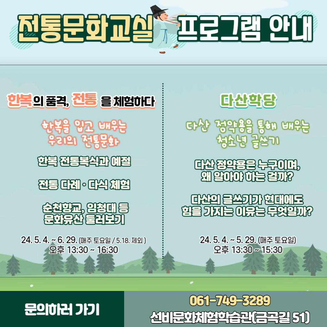 전통문화교실 프로그램 안내
한복의 품격, 전통을 체험하다
한복을 입고 배우는 우리의 전통문화
한복 전통복식과 예절
전통다례. 다식체험
순천향교, 임청대 등 문화유산 둘러보기
24.5.4-6.29(매주 토요일 5.18 제외) 오후 13시30분-16시30분
다산학당
다산정약용을 통해 배우는 청소년 글쓰기
다산 정약용은 누구이며, 왜 알아야 하는 걸까
다산의 글쓰기가 현대에도 힘을 가지는 이유는 무엇일까
24.5.4.-5.29.(매주 토요일) 오후 13시30분 부터 15시30분
문의하러 가기 061-749-3289 선비문화체험학습관(금곡길 51)