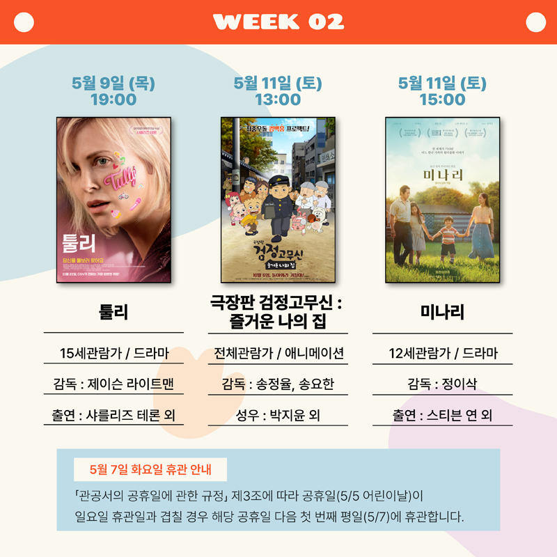 WEEK 02
5월9일(목) 19:00 툴리, 15세관람가 드라마, 감독 제이슨 라이트맨, 출연 샤를리즈 테론 외
5월11일(토) 13:00 극장판 검정고무신:즐거운 나의 집, 전체관람가 애니메이션, 감독 송정율 송요한, 성우 박지윤 외
5월11일(토) 15:00 미나리, 12세관람가 드라마, 감독 정이삭, 출연 스티븐 연 외
5월7일 화요일 휴관안내
관공서의 공휴일에 관한 규정 제3조에 따라 공휴일(5.5 어린이날)이 일요일 휴관일과 겹칠 경우 해당 공휴일 다음 첫번째 평일(5.7)에 휴관합니다.