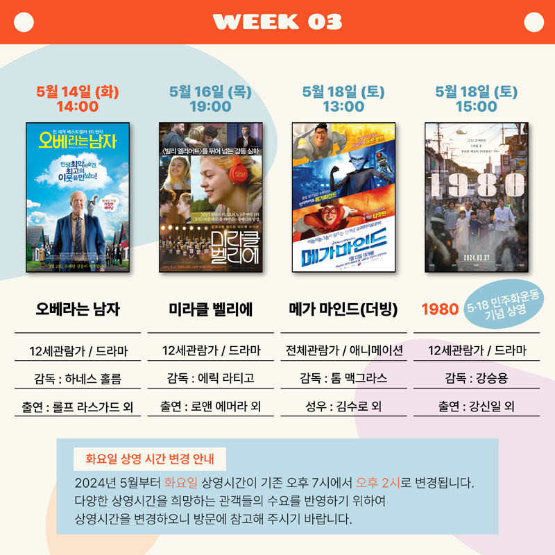 WEEK 03
5월14일(화) 14:00 오베라는 남자, 12세관람가 드라마, 감독 하네스 홀름, 출연 롤프 라스가드 외
5월16일(목) 19:00 미라클 벨리에, 12세관람가 드라마, 감독 에릭 라티고, 출연 로앤 에머라 외
5월18일(토) 13:00 메가 마인드(더빙), 전체관람가 애니메이션, 감독 톰 맥그라스, 성우 김수로 외
5월18일(토) 15:00 1980 5.18민주화운동 기념 상영, 12세관람가 드라마, 감독 강승용, 출연 강신일 외
화요일 상영 시간 변경 안내
2024년 5월부터 화요일 상영시간이 기존 오후 7시에서 오후 2시로 변경됩니다.
다양한 상영시간을 희망하는 관객들의 수요를 반영하기 위하여 상영시간을 변경하오니 방문에 참고해 주시기 바랍니다.