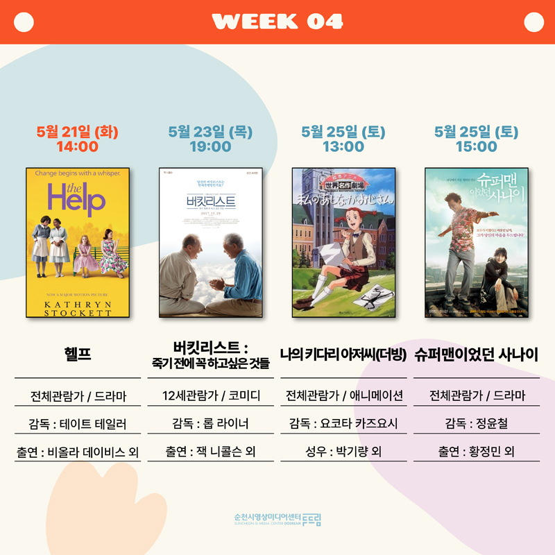 WEEK 04
5월21일(화) 14:00 헬프, 전체관람가 드라마, 감독 테이트 테일러, 출연 비올라 데이비스 외
5월23일(목) 19:00 버킷리스트 툭기전에 꼭 하고 싶은 것들, 12세관람가 코미디, 감독 롭 라이너, 출연 잭 니콜슨 외
5월25일(토) 13:00 나의 키다리 아저씨(더빙), 전체관람가 애니메이션, 감독 요코타 카즈요시, 성우 박기량 외
5월25일(토) 15:00 슈퍼맨이었던 사나이, 전체관람가 드라마, 감독 정윤철, 출연 황정민 외