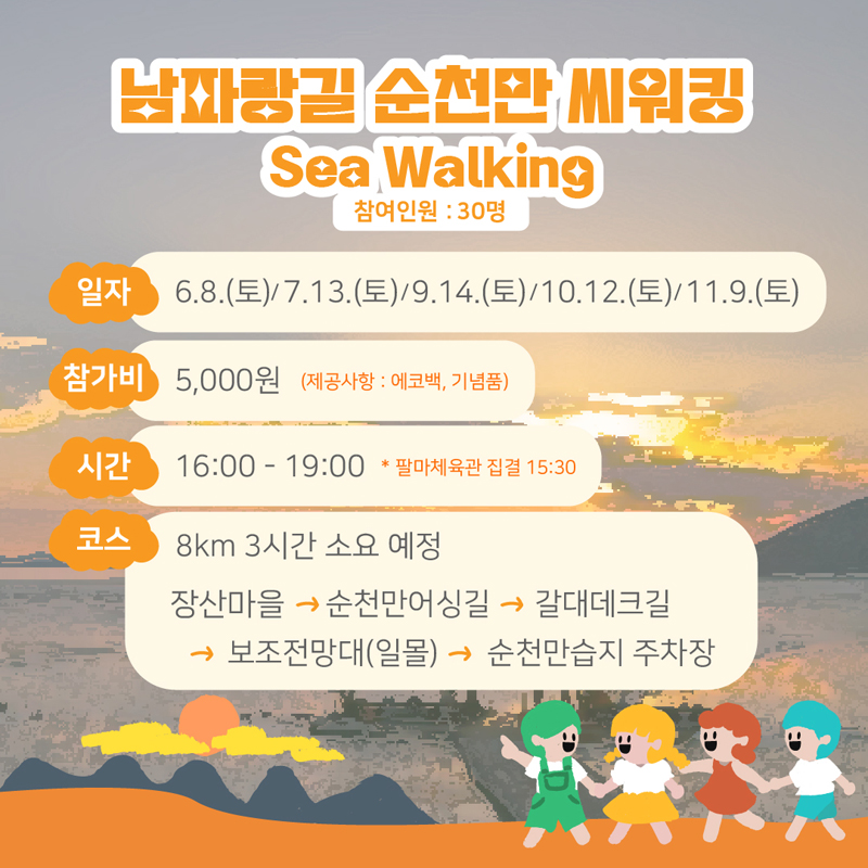 남파랑길 순천만 씨워킹
Sea Walking 참여인원 : 30명
일자  6.8.(토) / 7.13(토) / 9.14(토) / 10.12(토) / 11.9(토)
참가비 5,000원 (제공사항 : 에코백, 기념품)
시간 16:00-19:00 *팔마체육관 집결 15:30
코스 8km 3시간 소요 예정
장산마을-순천만어싱길-갈대데크길-보조전망대(일몰)-순천만습지 주차장