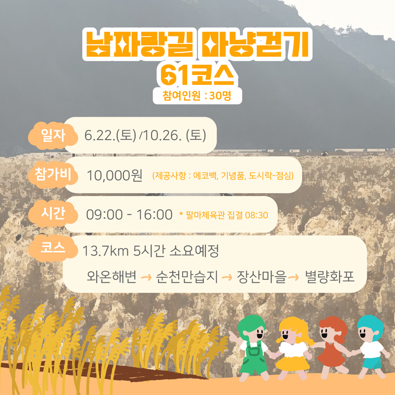 남파랑길 마냥걷기
61코스 참여인원 : 30명
일자 일자 6.22.(토)/10.26(토)
참가비 10,000원 (제공사항 : 에코백, 기념품, 도시락-점심)
시간 09:00-16:00 * 팔마체육관 집결 08:30
코스 13.7km 5시간 소요예정
와온해변-순천만습지-장산마을-별량화포