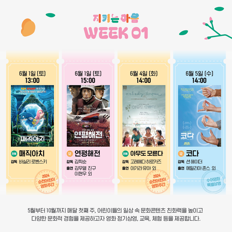 지키는 마음 WEEK 01
6월1일(토) 13시 (전체) 매직아치, 감독 바실리 로벤스키 2024 순천어린이 영화주간
6월1일(토) 15시 (12) 연평해전, 감독 김학순, 출연 김무열 진구 이현우 외
6월4일(화) 14시 (전체) 아무도 모른다, 감독 고레에다 히로카즈, 출연 야기라유야 외 2024 순천어린이 영화주간
6월5일(수) 14시 (12) 코다, 감독 션 헤이더, 출연 에밀리아 존스 외 수어영화 특별상영
5월부터 10월까지 매달 첫째 주, 어린이들의 일상 속 문화콘텐츠 친화력을 높이고 다양한 문화적 경험을 제공하고자 영화 정기상영, 교육, 체험 등을 제공합니다.