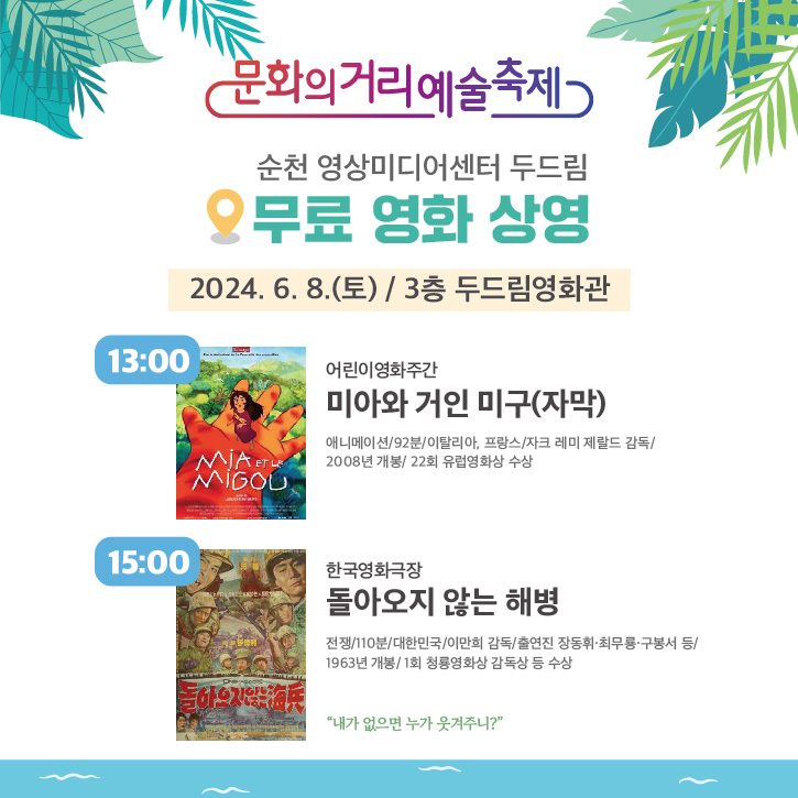 문화의거리예술축제
순천 영상미디어센터 두드림
무료 영화 상영
2024.6.8.(토) 3층 두드림영화관
13시 어린이영화주간 미아와 거인 미구(자막)
애니메이션, 92분, 이탈리아, 프랑스, 자크 레미 제랄드 감독, 2008년 개봉, 22회 유렵영화상 수상
15시 한국영화극장 돌아오지 않는 해병
전쟁, 110분, 대한민국, 이만희 감독, 출연진 장동휘 최무룡 구봉서 등, 1963년 개봉, 1회 청룡영화상 감독상 등 수상
내가 없으면 누가 웃겨주니