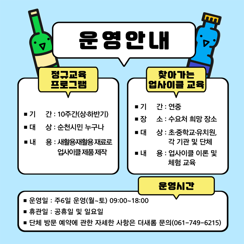 운영안내
정규교육 프로그램
기간 10주간(상.하반기)
대상 순천시민 누구나
내용 새활용.재활용 재료로 업사이클 제품 제작
찾아가는 업사이클 교육
기간 연중
장소 수요처 희망 장소
대상 초.중학교.유치원, 각 기관 및 단체
내용 업사이클 이론 및 체험 교육
운영시간
운영일 주6일 운영(월-토) 09시-18시
휴관일 공휴일 및 일요일
단체 방문 예약에 관한 자세한 사항은 더새롬 문의(061-749-6215)