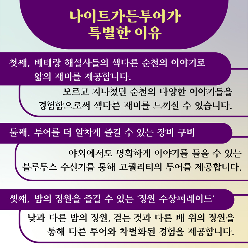 나이트가든투어가 특별한 이유
첫째, 베테랑 해설사들의 색다른 순천의 이야기로 앎의 재미를 제공합니다
모르고 지나쳤던 순천의 다양한 이야기들을 경험함으로써 색다른 재미를 느끼실 수 있습니다.
둘째, 투어를 더 알차게 즐길 수 있는 장비 구비
야외에서도 명확하게 이야기를 들을 수 있는 블루투스 수신기를 통해 고퀄리티의 투어를 제공합니다.
셋째, 밤의 정원을 즐길수 있는 정원 수상퍼레이드
낮과 다른 밤의 정원, 걷는 것과 다른 배 위의 정원을 통해 다른 투어와 차별화된 경험을 제공합니다.