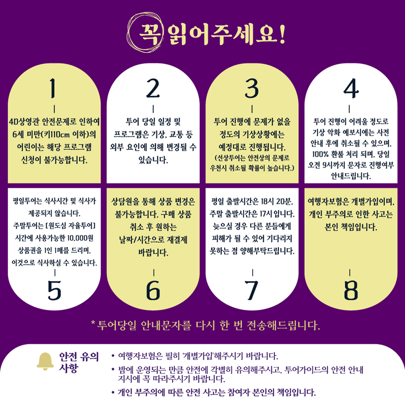 꼭 읽어주세요
1. 4D상영관 안전문제로 인하여 6세 미만(키110센치미터 이하)의 어린이는 해당 프로그램 신청이 불가능합니다.
2. 투어 당일 일정 및 프로그램은 기상. 교통 등 외부 요인에 의해 변경될 수 있습니다.
3. 투어 진행에 문제가 없을 정도의 기상상황에는 예정대로 진행됩니다.(선상투어는 안전상의 문제로 우천시 취소될 확률이 높습니다.)
4. 투어 진행이 어려울 정도로 기상 악화 예보시에는 사전 안내 후에 취소될 수 있으며 100퍼센트 환불 처리되며, 당일 오전 9시까지 문자로 진행여부 안내드립니다.
5. 평일투어는 식사시간 및 식사가 제공되지 않습니다. 주말투어는 (원도심 자율투어)시간에 사용가능한 10,000원 상품권을 1인 1매를 드리며 이것으로 식사하실 수 있습니다.
6. 상담원을 통해 상품 변경은 불가능합니다. 구매상품 취소 후 원하는 날짜 시간으로 재결제 바랍니다.
7. 평일 출발시간은 18시20분 주말 출발시간은 17시입니다 늦으실 경우 다른 분들에게 피해가 될 수 있어 기다리지 못하는 점 양해부탁드립니다.
8. 여행자보험은 개별가입이며 개인 부주의로 인한 사고는 본인 책임입니다.
투어당일 안내문자를 다시 한번 전송해드립니다
안전유의사항
여행자보험은 필히 개별가입해주시기 바랍니다
밤에 운영되는 만큼 안전에 각별히 유의해주시고, 투어가이드의 안전 안내 지시에 꼭 따라주시기 바랍니다
개인 부주의에 따른 안전 사고는 참여자 본인의 책임입니다.