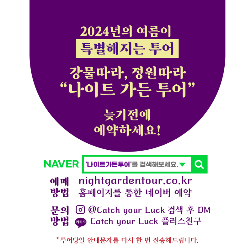 2024년의 여름이 특별해지는 투어
강물따라 정원따라 나이트 가든 투어
늦기전에 예약하세요
NAVER 나이트가든투어 를 검색해보세요
예매방법 nightgardentour.co.kr 홈페이지를 통한 네이버 예약
문의방법 인스타 골뱅이Catch your Luck 검색 후 DM, 카카오 Catch your Luck 플러스친구
투어당일 안내문자를 다시 한 번 전송해드립니다.