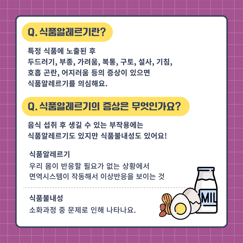 Q. 식품알레르기란
특정 식품에 노출된 후 두드러기, 부종, 가려움, 복통, 구토, 설사, 기침, 호흡곤란, 어지러움 등의 증상이 있으면 식품알레르기를 의심해요
Q. 식품알레르기의 증상은 무엇인가요
음식 섭취 후 생길 수 있는 부작용에는 식품알레르기도 있지만 식품불내성도 있어요
식품알레르기 우리몸이 반응할 필요가 없는 상황에서 면역시스템이 작동해서 이상반응을 보이는 것
식품불내성 소화과정 중 문제로 인해 나타나요