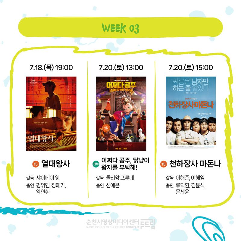 WEEK 03
7.18.(목) 19시 15 열대왕사 감독 샤이페이 웬 출연 펑위옌 장애가 왕연휘
7.20.(토) 13시 전체 어쩌다 공주, 닭냥이 왕자를 부탁해 감독 줄리앙 프루네 출연 신예은
7.20.(토) 15시 15 천하장사 마돈나 감독 이해준 이해영 출연 류덕환 김윤석 문세윤