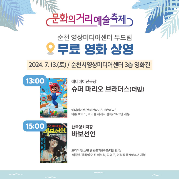 문화의거리예술축제
순천 영상미디어센터 두드림
무료 영화 상영
2024.7.13.(토) 순천시영상미디어센터 3층 영화관
13시 애니메이션극장 슈퍼마리오 브라더스(더빙)
애니메이션 전체관람가 92분 미국 아론 호바스, 마이클 제레닉 감독 2023년 개봉
15시 한국영화극장 바보선언
드라마 청소년 관람불가 97분 대한민국 이장호 감독 출연진 이보희, 김명곤, 이희성 등 1984