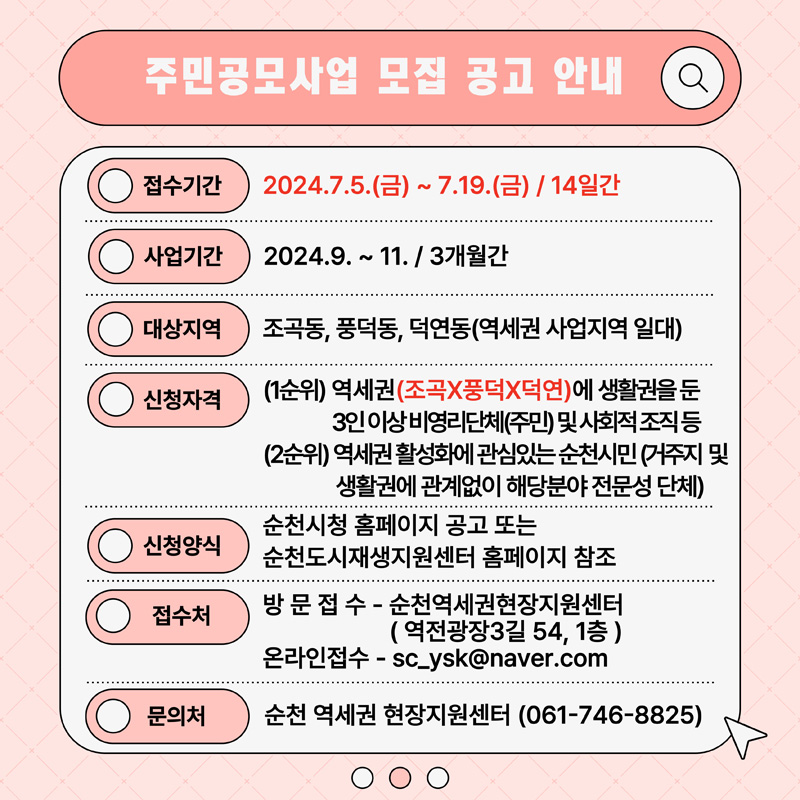 주민공모사업 모집 공고 안내
접수기간 2024.7.5.(금)-7.19(금) 14일간
사업기간 2024.9.-11. 3개월간
대상지역 조곡동, 풍덕동, 덕연동(역세권 사업지역 일대)
신청자격 (1순위) 역세권(조곡X풍덕X덕연)에 생활권을 둔 3인 이상 비영리단체(주민) 및 사회적 조직 등
(2순위) 역세권 활성화에 관심있는 순천시민 (거주지 및 생활권에 관계없이 해당분야 전문성 단체)
신청양식 순천시청 홈페이지 공고 또는 순천도시재생지원센터 홈페이지 참조
접수처 방문접수-순천역세권현장지원센터(역전광장3길 54, 1층)
온라인접수
문의처 순천 역세권 현장지원센터(061-746-8825)