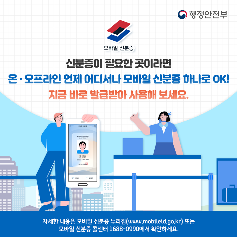 신분증이 필요한 곳이라면 온 오프라인 언제 어디서나 모바일 신분증 하나로 OK
지금 바로 발급받아 사용해 보세요
자세한 내용은 모바일 신분증 누리집(www.mobileid.go.kr) 또는 모바일 신분증 콜센터 1688-0990에서 확인하세요