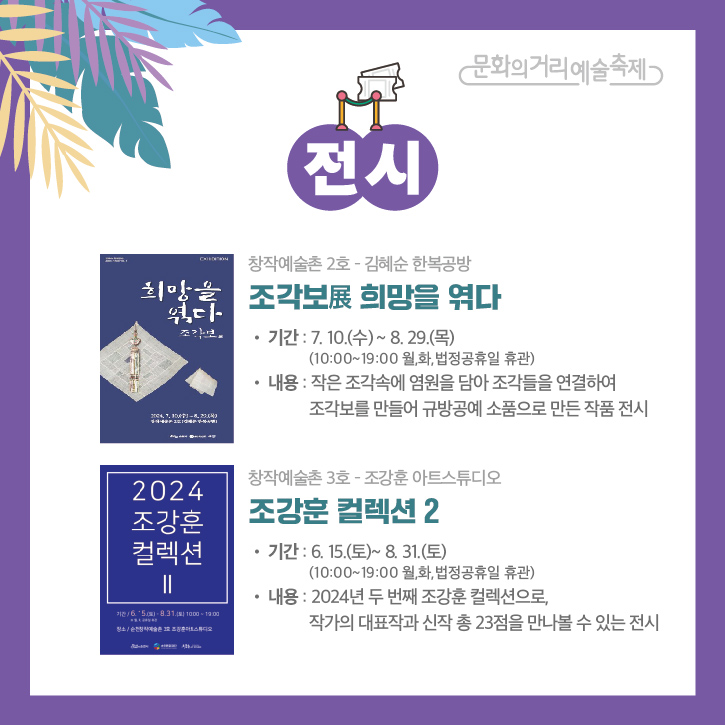 문화의거리예술축제
전시
창작예술촌2호-김혜순 한복공방
조각보展 희망을 엮다
기간 7.10.(수)-8.29(목) (10시-19시 월,화, 법정공휴일 휴관)
내용 작은 조각속에 염원을 담아 조각들을 연결하여 조각보를 만들어 규방공예 소품으로 만든 작품 전시
창작예술촌3호-조강훈 아트스튜디오
조강훈 컬렉션2
기간 6.15.(토)-8.31.(토) (10시-19시 월,화,법정공휴일 휴관)
내용 2024년 두 번째 조강훈 컬렉션으로 작가의 대표작과 신작 총 23점을 만나볼 수 있는 전시