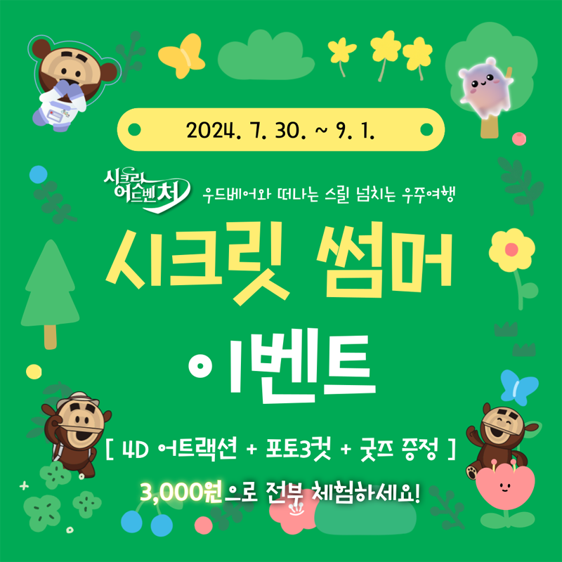 2024.7.30.-9.1.
시크릿어드벤처 우드베어와 떠나는 스릴 넘치는 우주여행
시크릿 썸머 이벤트
4D어트랙션 더하기 포토3컷 더하기 굿즈 증정
3,000원으로 전부 체험하세요