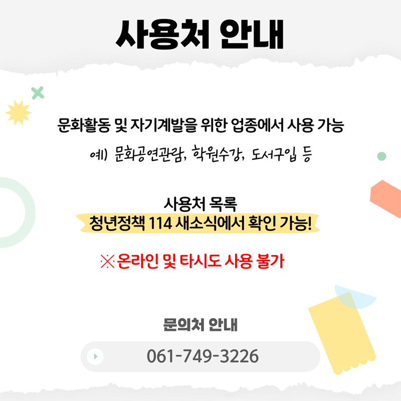 사용처 안내
문화활동 및 자기계발을 위한 업종에서 사용 가능
예) 문화공연관람, 학원수강, 도서구입 등
사용처 목록 청년정책 114새소식에서 확인 가능
온라인 및 타시도 사용불가
문의처 안내 061-749-3226