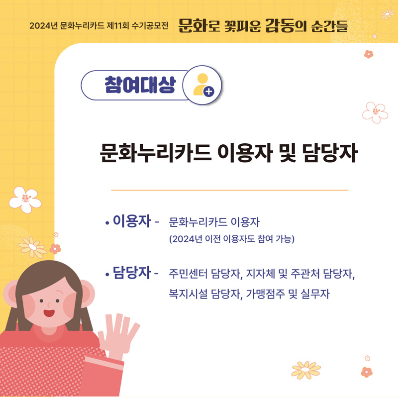 2024년 문화누리카드 제11회 수기공모전 문화로 꽃피운 감동의 순간들
참여대상
문화누리카드 이용자 및 담당자
이용자-문화누리카드 이용자(2024년 이전 이용자도 참여 가능)
담당자-주민센터 담당자, 지자체 및 주관처 담당자, 복지시설 담당자, 가맹점주 및 실무자