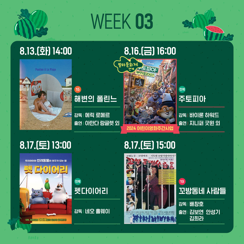 WEEK03
8.13.(화) 14시 15 해변의 폴린느 감독 에릭 로메르 출연 아만다 랑글렛 외
8.16.(금) 16시 팔마문화제 연계 2024어린이영화주간사업 전체 주토피아 감독 바이론 하워드 출연 지니퍼 굿윈 외
8.17.(토) 13시 전체 펫다이어리 감독 네오 홀웨이
8.17.(토) 15시 19 꼬방동네 사람들 감독 배창호 출연 김보연 안성기 김희라