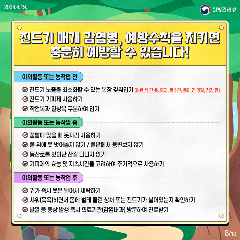 진드기 매개 감염병, 예방수칙을 지키면 충분히 예방할 수 있습니다.
야외활동 또는 농작업 전
진드기 노출을 최소화할 수 있는 복장 갖춰입기(밝은 색 긴 옷, 모자, 목수건, 목이 긴 양말, 장갑 등)
진드기 기피제 사용하기
작업복과 일상복 구분하여 입기
야외활동 또는 농작업 중
풀밭에 앉을 때 돗자리 사용하기
풀 위에 옷 벗어놓지 않기, 풀밭에서 용변보지 않기
등산로를 벗어난 산길 다니지 않기
기피제의 효능 및 지속시간을 고려하여 주기적으로 사용하기
야외활동 또는 농작업 후
귀가 즉시 옷은 털어서 세탁하기
샤워(목욕)하면서 몸에 벌레 물린 상처 또는 진드기가 붙어있는지 확인하기
발열 등 증상 발생 즉시 의료기관(감염내과) 방문하여 진료하기