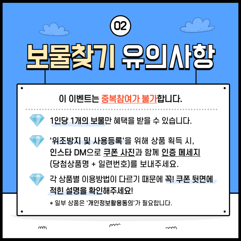 02 보물찾기 유의사항
이 이벤트는 중복참여가 불가합니다.
1인당 1개의 보물만 혜택을 받을 수 있습니다.
위조방지 및 사용등록을 위해 상품 획득 시 인스타 DM으로 쿠폰 사진과 함께 인증 메세지(당첨상품명 더하기 일련번호)를 보내주세요
각 상품별 이용방법이 다르기 때문에 꼭 쿠폰 뒷면에 적힌 설명을 확인해주세요
일부 상품은 개인정보활용동의가 필요합니다.