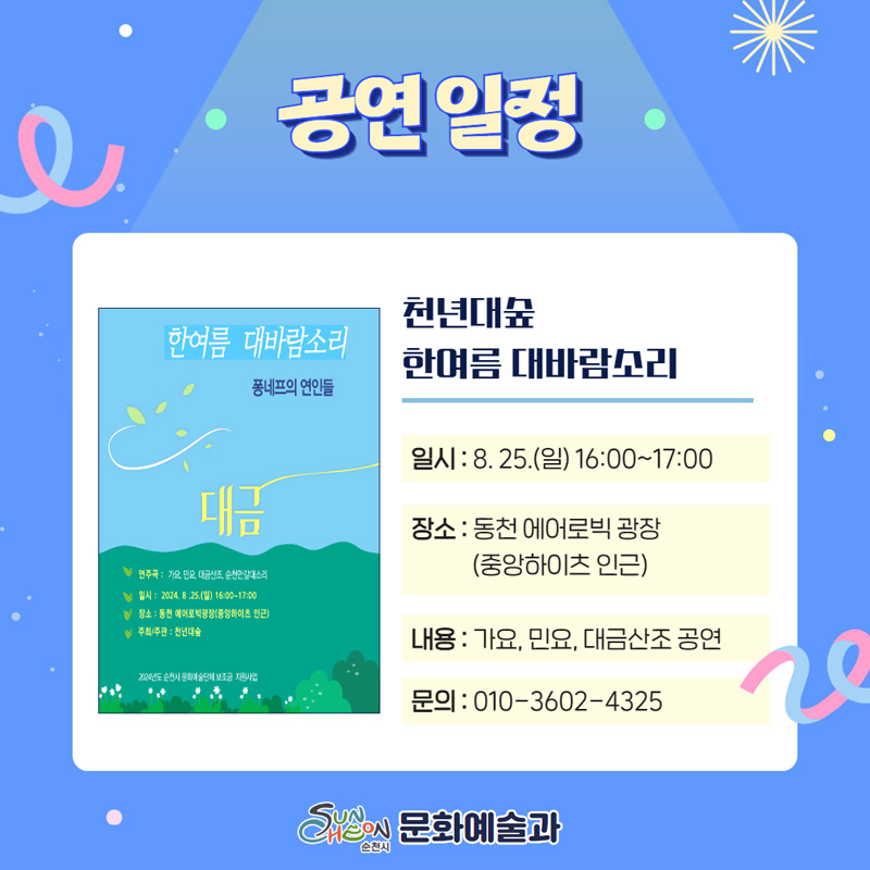 공연일정
천년대숲 한여름 대바람소리
일시 8.25.(일) 16시-17시
장소 동천 에어로빅 광장(중앙하이츠 인근)
내용 가요, 민요, 대금산조 공연
문의 010-3602-4325
순천시 문화예술과