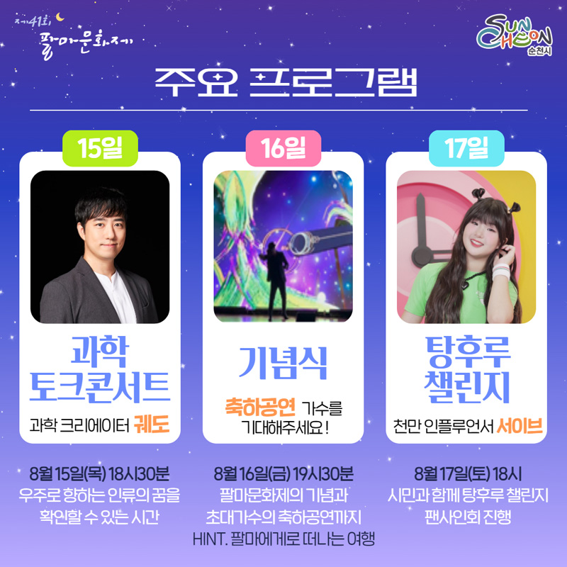 주요프로그램
15일 과학토크콘서트 과학 크리에이터 궤도
8월15일(목) 18시30분 우주로 향하는 인류의 꿈을 확인할 수 있는 시간
16일 기념식 축하공연 가수를 기대해주세요
8월16일(금) 19시30분 팔마문화제의 기념과 초대가수의 축하공연까지 HINT. 팔마에게로 떠나는 여행
17일 탕후루 챌린지 천만 인플루언서 서이브
8월17일(토) 18시 시민과 함께 탕후루 챌린지 팬사인회 진행