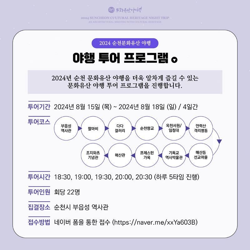 2024 순천문화유산 야행
야행 투어 프로그램
2024년 순천 문화유산 야행을 더욱 알차게 즐길 수 있는 문화유산 야행 투어 프로그램을 진행합니다.
투어기간 2024년 8월 15일(목)-2024년 8월 18일(일) 4일간
투어코스 부읍성 역사관-팔마비-다다 갤러리-순천향교-옥천서원 임청대-안력산 격리병동-매산등 선교마을-기독교 역사박물관-프레스턴가옥-매산관-조지와츠기념관
투어시간 18시30분, 19시, 19시30분, 20시, 20시30분(하루 5타임 진행)
투어인원 회당 22명
집결장소 순천시 부읍성 역사관
접수방법 네이버 폼을 통한 접수